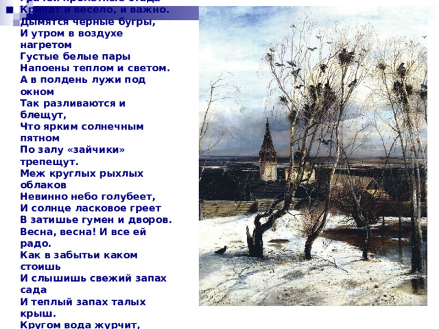 Иван Бунин 1892 Бушует полая вода, Шумит и глухо, и протяжно. Грачей пролетные стада Кричат и весело, и важно. Дымятся черные бугры, И утром в воздухе нагретом Густые белые пары Напоены теплом и светом. А в полдень лужи под окном Так разливаются и блещут, Что ярким солнечным пятном По залу «зайчики» трепещут. Меж круглых рыхлых облаков Невинно небо голубеет, И солнце ласковое греет В затишье гумен и дворов. Весна, весна! И все ей радо. Как в забытьи каком стоишь И слышишь свежий запах сада И теплый запах талых крыш. Кругом вода журчит, сверкает, Крик петухов звучит порой, А ветер, мягкий и сырой, Глаза тихонько закрывает. 