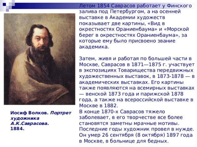  Летом 1854 Саврасов работает у Финского залива под Петербургом, а на осенней выставке в Академии художеств показывает две картины, «Вид в окрестностях Ораниенбаума» и «Морской берег в окрестностях Ораниенбаума», за которые ему было присвоено звание академика.   Затем, живя и работая по большей части в Москве, Саврасов в 1871—1875 г. участвует в экспозициях Товарищества передвижных художественных выставок, в 1873-1878 — в академических выставках. Его картины также появляются на всемирных выставках — венской 1873 года и парижской 1878 года, а также на всероссийской выставке в Москве в 1882.  В конце 1870-х Саврасов тяжело заболевает, в его творчестве все более становятся заметны мрачные мотивы. Последние годы художник провел в нужде. Он умер 26 сентября (8 октября) 1897 года в Москве, в больнице для бедных. Иосиф Волков. Портрет художника А.К.Саврасова.  1884. 