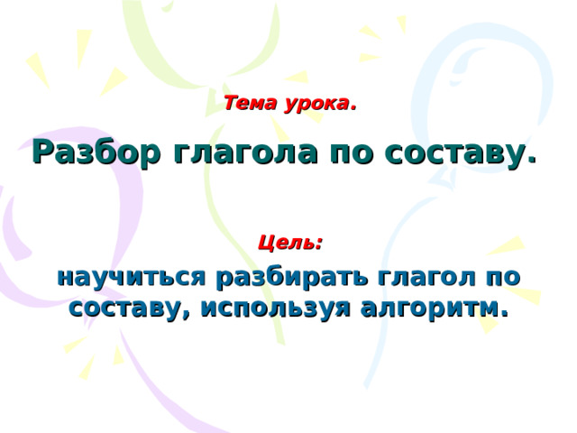 Тема урока.   Разбор глагола по составу .  Цель: научиться разбирать глагол по составу, используя алгоритм.  