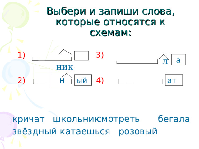  Выбери и запиши слова, которые относятся к схемам:  1)  3)  2) н 4)  смотреть  катаешься розовый  ник л  а ат ый кричат школьник бегала звёздный 