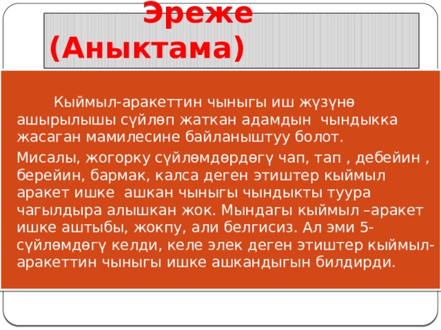  Эреже (Аныктама)  Кыймыл-аракеттин чыныгы иш жүзүнө ашырылышы сүйлөп жаткан адамдын чындыкка жасаган мамилесине байланыштуу болот. Мисалы, жогорку сүйлөмдөрдөгү чап, тап , дебейин , берейин, бармак, калса деген этиштер кыймыл аракет ишке ашкан чыныгы чындыкты туура чагылдыра алышкан жок. Мындагы кыймыл –аракет ишке аштыбы, жокпу, али белгисиз. Ал эми 5-сүйлөмдөгү келди, келе элек деген этиштер кыймыл-аракеттин чыныгы ишке ашкандыгын билдирди. 