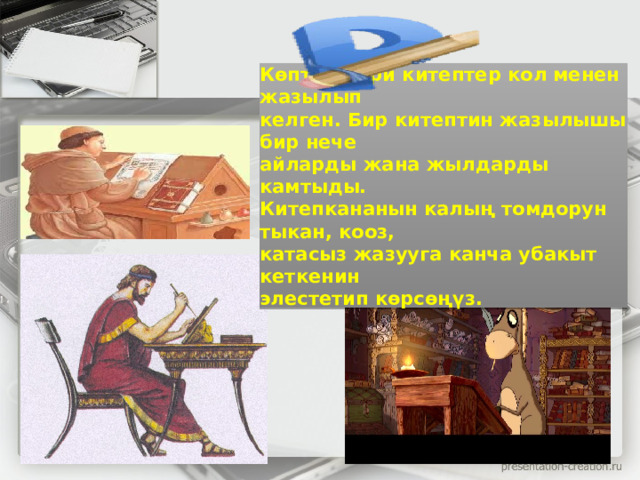 Көптөн бери китептер кол менен жазылып  келген. Бир китептин жазылышы бир нече  айларды жана жылдарды камтыды.  Китепкананын калың томдорун тыкан, кооз,  катасыз жазууга канча убакыт кеткенин  элестетип көрсөңүз.   