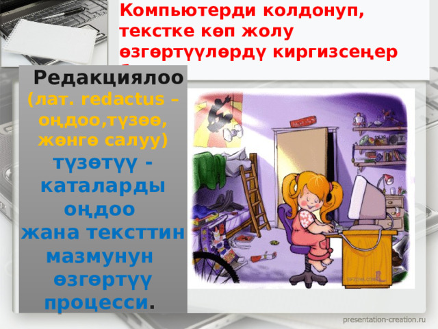 Компьютерди колдонуп, текстке көп жолу өзгөртүүлөрдү киргизсеңер болот.   Редакциялоо   (лат. redactus – оңдоо,түзөө, жөнгө салуу) түзөтүү - каталарды оңдоо жана тексттин мазмунун өзгөртүү процесси .  