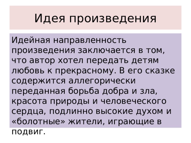 Идея произведения Идейная направленность произведения заключается в том, что автор хотел передать детям любовь к прекрасному. В его сказке содержится аллегорически переданная борьба добра и зла, красота природы и человеческого сердца, подлинно высокие духом и «болотные» жители, играющие в подвиг. 