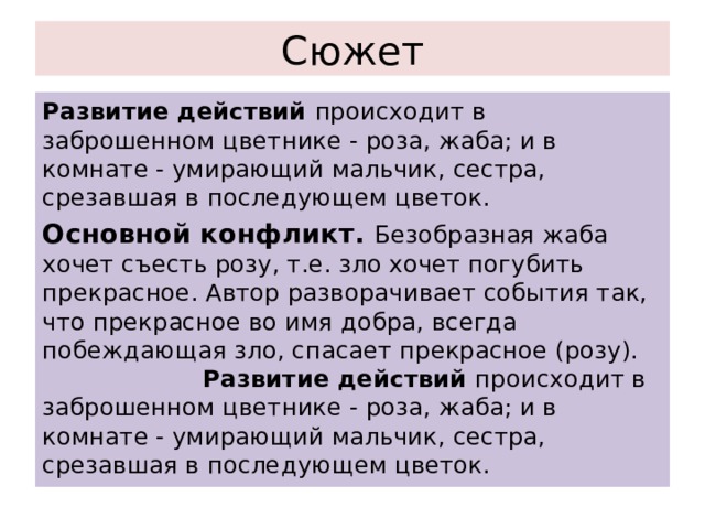 Сюжет Развитие действий происходит в заброшенном цветнике - роза, жаба; и в комнате - умирающий мальчик, сестра, срезавшая в последующем цветок. Основной конфликт. Безобразная жаба хочет съесть розу, т.е. зло хочет погубить прекрасное. Автор разворачивает события так, что прекрасное во имя добра, всегда побеждающая зло, спасает прекрасное (розу). Развитие действий происходит в заброшенном цветнике - роза, жаба; и в комнате - умирающий мальчик, сестра, срезавшая в последующем цветок. 