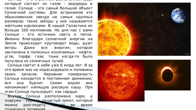 Солнце - это огромный раскалённый шар, который состоит из газов - водорода и гелия. Солнце - это самый большой объект Солнечной системы. Для астрономов это обыкновенная звезда не самых крупных размеров: такие звёзды у них называются жёлтыми карликами. В нашей Галактике их больше 100 миллионов. Но для нас с вами Солнце - это источник света и тепла. Именно благодаря солнечной энергии на Земле происходит круговорот воды, дуют ветры. Даже вся энергия, которая заключена в полезных ископаемых - нефти, угле, торфе, газе, тоже когда-то была получена из солнечных лучей. Солнце светит в небе уже 6 млрд лет. И за это время оно не израсходовало и половины своих запасов. Неровная поверхность Солнца находится в постоянном движении, вся она бурлит. Своим видом она напоминает кипящую рисовую кашу. При этом Солнце пульсирует, как сердце. Внутри Солнца расположено ядро, а снаружи - корона, лучистый ореол, который можно разглядеть только во время солнечных затмений. 