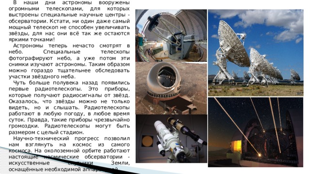 В наши дни астрономы вооружены огромными телескопами, для которых выстроены специальные научные центры - обсерватории. Кстати, ни один даже самый мощный телескоп не способен увеличивать звёзды, для нас они всё так же остаются яркими точками! Астрономы теперь нечасто смотрят в небо. Специальные телескопы фотографируют небо, а уже потом эти снимки изучают астрономы. Таким образом можно гораздо тщательнее обследовать участки звёздного неба. Чуть больше полувека назад появились первые радиотелескопы. Это приборы, которые получают радиосигналы от звёзд. Оказалось, что звёзды можно не только видеть, но и слышать. Радиотелескопы работают в любую погоду, в любое время суток. Правда, такие приборы чрезвычайно громоздки. Радиотелескопы могут быть размером с целый стадион. Научно-технический прогресс позволил нам взглянуть на космос из самого космоса. На околоземной орбите работают настоящие космические обсерватории - искусственные спутники Земли, оснащённые необходимой аппаратурой. 