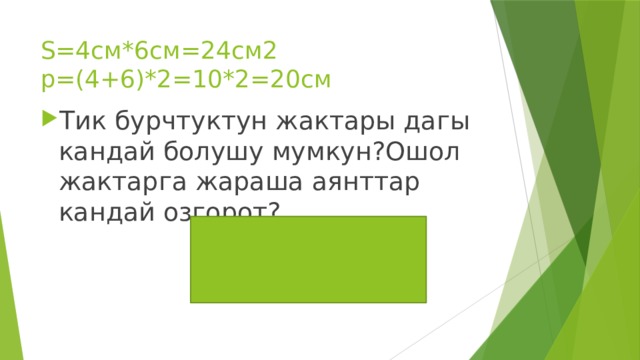 S=4см*6см=24см2  p=(4+6)*2=10*2=20см Тик бурчтуктун жактары дагы кандай болушу мумкун?Ошол жактарга жараша аянттар кандай озгорот? 