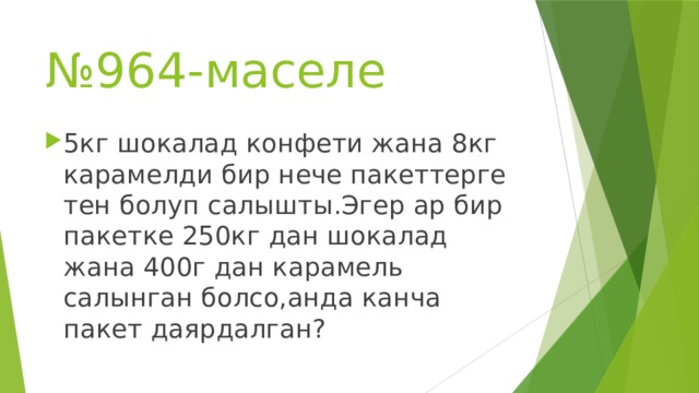 № 964-маселе 5кг шокалад конфети жана 8кг карамелди бир нече пакеттерге тен болуп салышты.Эгер ар бир пакетке 250кг дан шокалад жана 400г дан карамель салынган болсо,анда канча пакет даярдалган? 