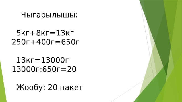  Чыгарылышы:   5кг+8кг=13кг 250г+400г=650г   13кг=13000г 13000г:650г=20   Жообу: 20 пакет 