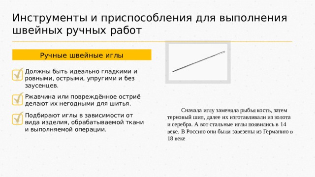 Инструменты и приспособления для выполнения швейных ручных работ Ручные швейные иглы Должны быть идеально гладкими и ровными, острыми, упругими и без заусенцев. Ржавчина или повреждённое остриё делают их негодными для шитья. Сначала иглу заменяла рыбья кость, затем терновый шип, далее их изготавливали из золота и серебра. А вот стальные иглы появились в 14 веке. В Россию они были завезены из Германию в 18 веке Подбирают иглы в зависимости от вида изделия, обрабатываемой ткани и выполняемой операции. 