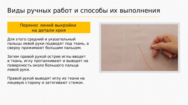 Виды ручных работ и способы их выполнения Перенос линий выкройки на детали кроя Для этого средний и указательный пальцы левой руки подводят под ткань, а сверху прижимают большим пальцем. Затем правой рукой острие иглы вводят в ткань, иглу проталкивают и выводят на поверхность около большого пальца левой руки. Правой рукой выводят иглу из ткани на лицевую сторону и затягивают стежок. 