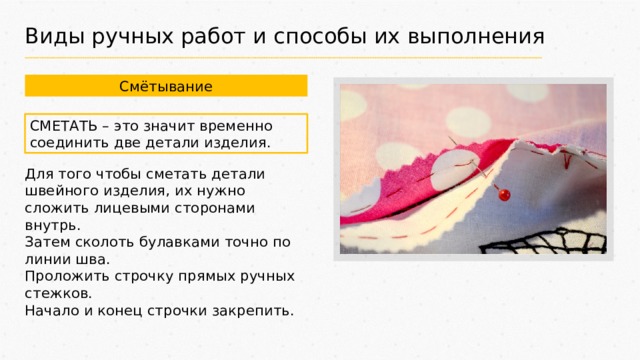 Виды ручных работ и способы их выполнения Смётывание СМЕТАТЬ – это значит временно соединить две детали изделия. Для того чтобы сметать детали швейного изделия, их нужно сложить лицевыми сторонами внутрь. Затем сколоть булавками точно по линии шва. Проложить строчку прямых ручных стежков. Начало и конец строчки закрепить. 