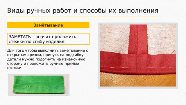 Виды ручных работ и способы их выполнения Замётывание ЗАМЕТАТЬ – значит проложить стежки по сгибу изделия. Для того чтобы выполнить замётывание с открытым срезом, припуск на подгибку детали нужно подогнуть на изнаночную сторону и проложить ручные прямые стежки. 