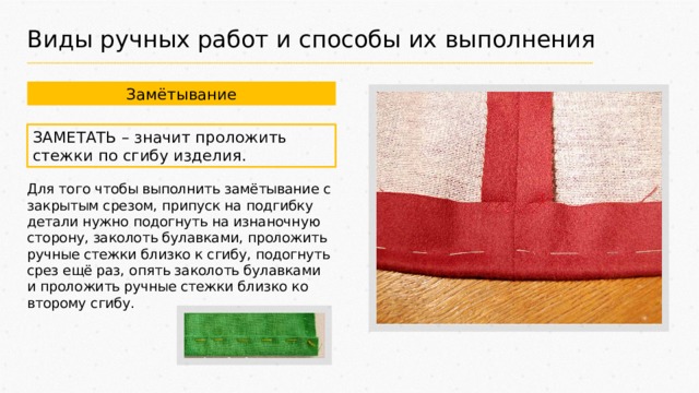 Виды ручных работ и способы их выполнения Замётывание ЗАМЕТАТЬ – значит проложить стежки по сгибу изделия. Для того чтобы выполнить замётывание с закрытым срезом, припуск на подгибку детали нужно подогнуть на изнаночную сторону, заколоть булавками, проложить ручные стежки близко к сгибу, подогнуть срез ещё раз, опять заколоть булавками и проложить ручные стежки близко ко второму сгибу. 