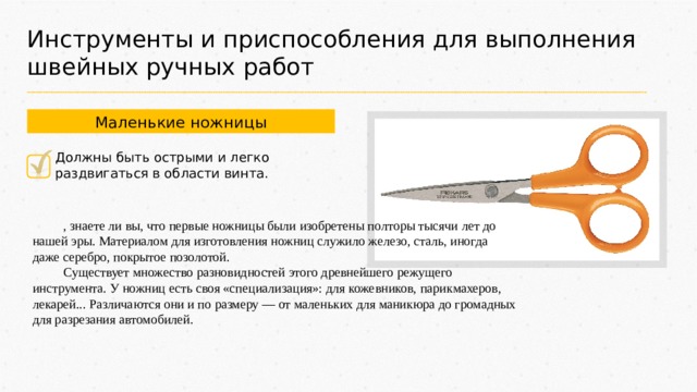 Инструменты и приспособления для выполнения швейных ручных работ Маленькие ножницы Должны быть острыми и легко раздвигаться в области винта. , знаете ли вы, что первые ножницы были изобретены полторы тысячи лет до нашей эры. Материалом для изготовления ножниц служило железо, сталь, иногда даже серебро, покрытое позолотой. Существует множество разновидностей этого древнейшего режущего инструмента. У ножниц есть своя «специализация»: для кожевников, парикмахеров, лекарей... Различаются они и по размеру — от маленьких для маникюра до громадных для разрезания автомобилей. 