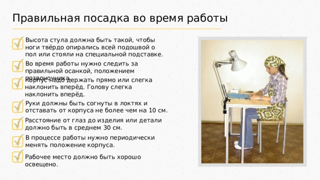 Правильная посадка во время работы Высота стула должна быть такой, чтобы ноги твёрдо опирались всей подошвой о пол или стояли на специальной подставке. Во время работы нужно следить за правильной осанкой, положением позвоночника. Корпус надо держать прямо или слегка наклонить вперёд. Голову слегка наклонить вперёд. Руки должны быть согнуты в локтях и отставать от корпуса не более чем на 10 см. Расстояние от глаз до изделия или детали должно быть в среднем 30 см. В процессе работы нужно периодически менять положение корпуса. Рабочее место должно быть хорошо освещено. 