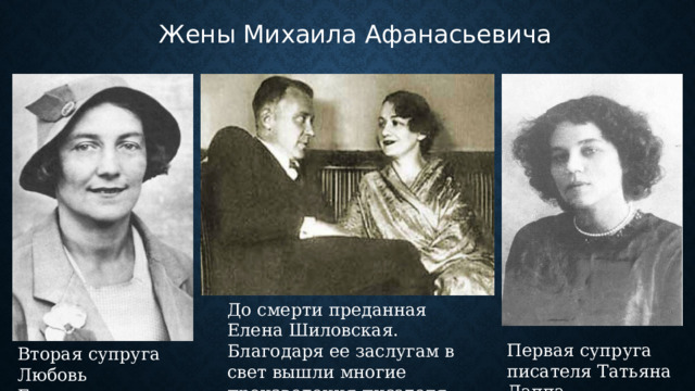 Жены Михаила Афанасьевича До смерти преданная Елена Шиловская. Благодаря ее заслугам в свет вышли многие произведения писателя. Первая супруга писателя Татьяна Лаппа. Вторая супруга Любовь Белозерская. 