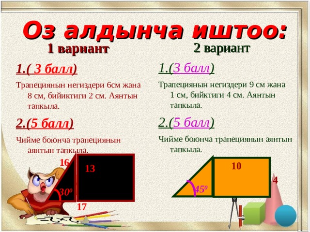 Оз алдынча иштоо:  2 вариант 1.( 3 балл ) Трапециянын негиздери 9 см жана 1 см, бийктиги 4 см. Аянтын тапкыла. 2.( 5 балл ) Чийме боюнча трапециянын аянтын тапкыла.  1 вариант 1.( 3 балл ) Трапециянын негиздери 6см жана 8 см, бийиктиги 2 см. Аянтын тапкыла. 2.( 5 балл ) Чийме боюнча трапециянын аянтын тапкыла. 16 10 13 4 45 0 30 0 17 