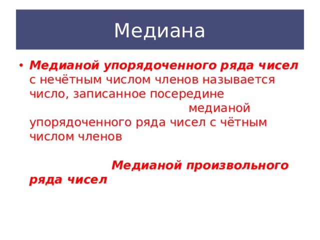 Медиана Медианой  упорядоченного ряда  чисел с нечётным числом членов называется число, записанное посередине ранжированного ряда, а медианой упорядоченного ряда чисел с чётным числом членов называется среднее арифметическое двух чисел, записанных посередине. Медианой произвольного ряда чисел  называется медиана соответствующего упорядоченного ряда. 