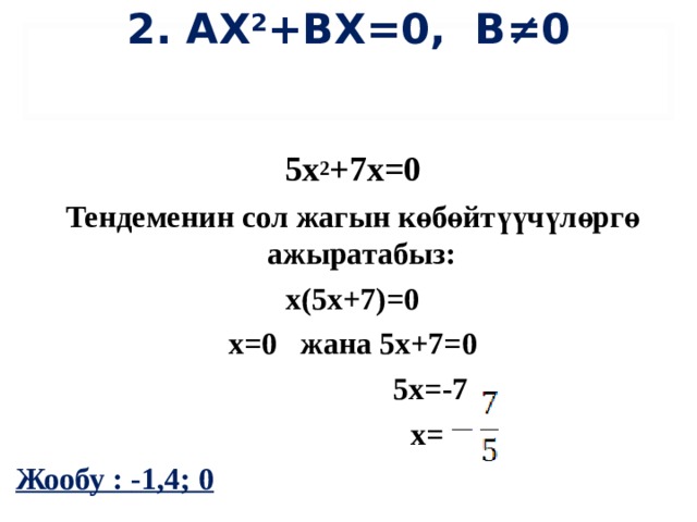 2. АХ 2 + B Х=0, B≠0  5х 2 +7х=0 Тендеменин сол жагын көбөйтүүчүлөргө ажыратабыз: х(5х+7)=0 х=0 жана 5х+7=0  5х=-7    х= Жообу : - 1,4; 0 