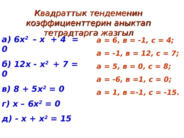 Квадраттык тендеменин коэффициенттерин аныктап тетрадтарга жазгыл а) 6х 2 – х + 4 = 0 б) 12х - х 2 + 7 = 0 в) 8 + 5х 2 = 0 г) х – 6х 2 = 0 д) - х + х 2 = 15   а = 6, в = -1, с = 4; а = -1, в = 12, с = 7; а = 5, в = 0, с = 8; а = -6, в =1, с = 0; а = 1, в =-1, с = -15. 