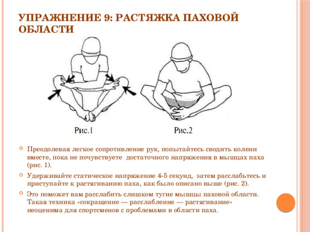 Упражнение 9: Растяжка паховой области   Преодолевая легкое сопротивление рук, попытайтесь сводить колени вместе, пока не почувствуете  достаточного напряжения в мышцах паха (рис. 1). Удерживайте статическое напряжение 4-5 секунд,  затем расслабьтесь и приступайте к растягиванию паха, как было описано выше (рис. 2). Это поможет вам расслабить слишком тугие мышцы паховой области. Такая техника «сокращение — расслабление — растягивание» неоценима для спортсменов с проблемами в области паха. 