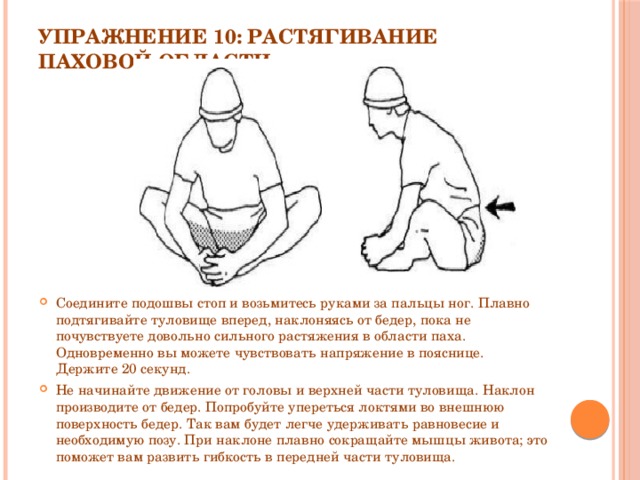 Упражнение 10: Растягивание паховой области   Соедините подошвы стоп и возьмитесь руками за пальцы ног. Плавно подтягивайте туловище вперед, наклоняясь от бедер, пока не почувствуете довольно сильного растяжения в области паха. Одновременно вы можете чувствовать напряжение в пояснице. Держите 20 секунд. Не начинайте движение от головы и верхней части туловища. Наклон производите от бедер. Попробуйте упереться локтями во внешнюю поверхность бедер. Так вам будет легче удерживать равновесие и необходимую позу. При наклоне плавно сокращайте мышцы живота; это поможет вам развить гибкость в передней части туловища. 