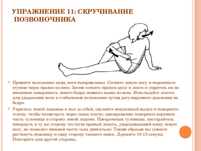 Упражнение 11: Скручивание  позвоночника   Примите положение сидя, ноги выпрямлены. Согните левую ногу и перекиньте ступню через правое колено. Затем согните правую руку в локте и упритесь ею во внешнюю поверхность левого бедра немного выше колена. Используйте локоть для удержания ноги в стабильном положении путем регулируемого давления на бедро. Упритесь левой ладонью в пол за собой, сделайте медленный выдох и поверните голову, чтобы посмотреть через левое плечо; одновременно поверните верхнюю часть туловища в сторону левой ладони. Поворачивая туловище, постарайтесь повернуть в ту же сторону таз (хотя правый локоть, удерживающий вашу левую ногу, не позволит нижней части тела двигаться). Таким образом вы сумеете растянуть поясницу и одну сторону тазового пояса. Держите 10-15 секунд. Повторите для другой стороны. 