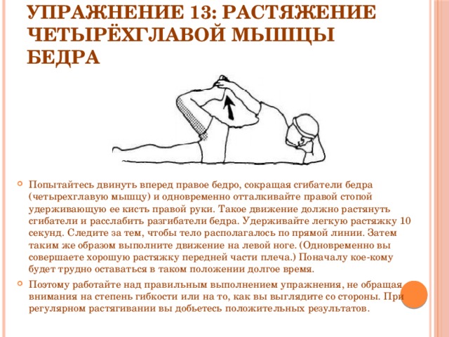 Упражнение 13: Растяжение четырёхглавой мышцы бедра Попытайтесь двинуть вперед правое бедро, сокращая сгибатели бедра (четырехглавую мышцу) и одновременно отталкивайте правой стопой удерживающую ее кисть правой руки. Такое движение должно растянуть сгибатели и расслабить разгибатели бедра. Удерживайте легкую растяжку 10 секунд. Следите за тем, чтобы тело располагалось по прямой линии. Затем таким же образом выполните движение на левой ноге. (Одновременно вы совершаете хорошую растяжку передней части плеча.) Поначалу кое-кому будет трудно оставаться в таком положении долгое время. Поэтому работайте над правильным выполнением упражнения, не обращая внимания на степень гибкости или на то, как вы выглядите со стороны. При регулярном растягивании вы добьетесь положительных результатов. 