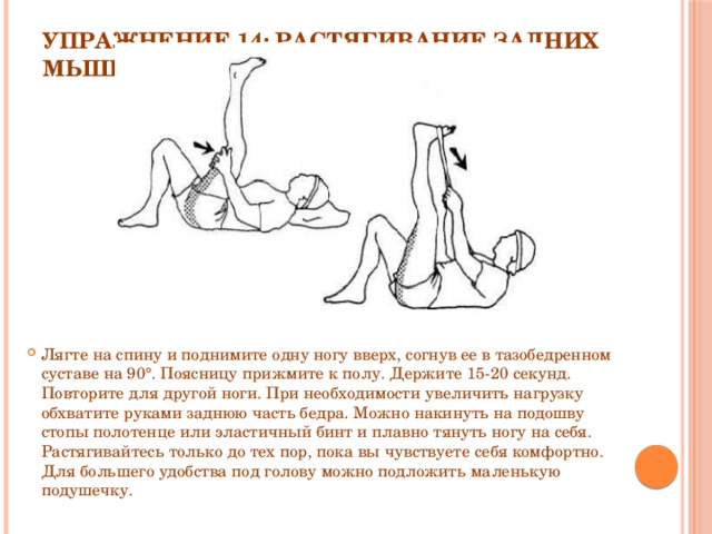 Упражнение 14: Растягивание задних мышц бедра   Лягте на спину и поднимите одну ногу вверх, согнув ее в тазобедренном суставе на 90°. Поясницу прижмите к полу. Держите 15-20 секунд. Повторите для другой ноги. При необходимости увеличить нагрузку обхватите руками заднюю часть бедра. Можно накинуть на подошву стопы полотенце или эластичный бинт и плавно тянуть ногу на себя. Растягивайтесь только до тех пор, пока вы чувствуете себя комфортно. Для большего удобства под голову можно подложить маленькую подушечку. 