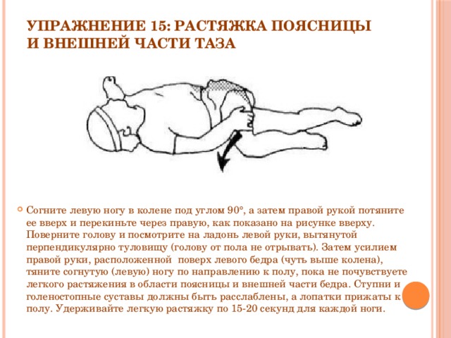 Упражнение 15: Растяжка поясницы и внешней части таза   Согните левую ногу в колене под углом 90°, а затем правой рукой потяните ее вверх и перекиньте через правую, как показано на рисунке вверху. Поверните голову и посмотрите на ладонь левой руки, вытянутой перпендикулярно туловищу (голову от пола не отрывать). Затем усилием правой руки, расположенной  поверх левого бедра (чуть выше колена), тяните согнутую (левую) ногу по направлению к полу, пока не почувствуете легкого растяжения в области поясницы и внешней части бедра. Ступни и голеностопные суставы должны быть расслаблены, а лопатки прижаты к полу. Удерживайте легкую растяжку по 15-20 секунд для каждой ноги. 