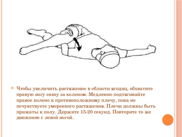 Чтобы увеличить растяжение в области ягодиц, обхватите правую ногу снизу за коленом. Медленно подтягивайте правое колено к противоположному плечу, пока не почувствуете умеренного растяжения. Плечи должны быть прижаты к полу. Держите 15-20 секунд. Повторите то же движение с левой ногой. 