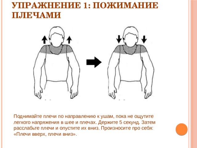 Упражнение 1: Пожимание плечами   Поднимайте плечи по направлению к ушам, пока не ощутите легкого напряжения в шее и плечах. Держите 5 секунд. Затем расслабьте плечи и опустите их вниз. Произносите про себя: «Плечи вверх, плечи вниз». 
