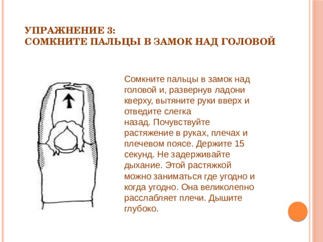 Упражнение 3:   Сомкните пальцы в замок над головой   Сомкните пальцы в замок над головой и, развернув ладони кверху, вытяните руки вверх и отведите слегка назад. Почувствуйте растяжение в руках, плечах и плечевом поясе. Держите 15 секунд. Не задерживайте дыхание. Этой растяжкой можно заниматься где угодно и когда угодно. Она великолепно расслабляет плечи. Дышите глубоко. 
