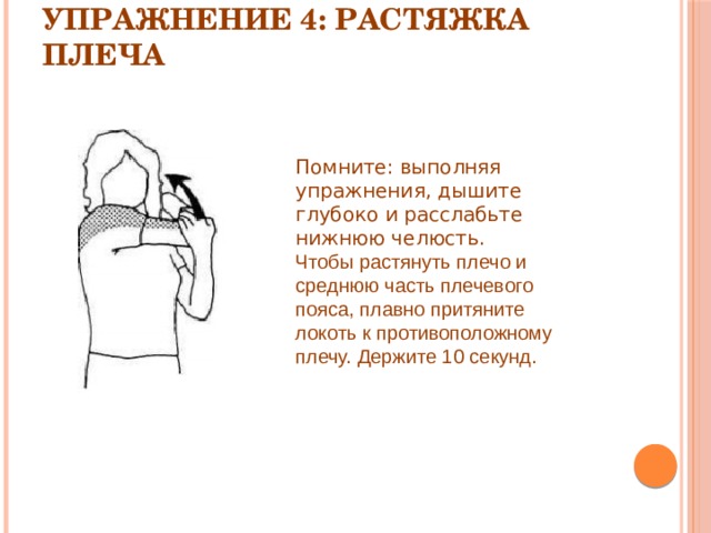 Упражнение 4: Растяжка плеча   Помните: выполняя упражнения, дышите глубоко и расслабьте нижнюю челюсть. Чтобы растянуть плечо и среднюю часть плечевого пояса, плавно притяните локоть к противоположному плечу. Держите 10 секунд. 