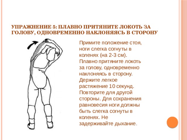 Упражнение 5: Плавно притяните локоть за голову, одновременно наклоняясь в сторону   Примите положение стоя, ноги слегка согнуты в коленях (на 2-3 см). Плавно притяните локоть за голову, одновременно наклоняясь в сторону. Держите легкое растяжение 10 секунд. Повторите для другой стороны. Для сохранения равновесия ноги должны быть слегка согнуты в коленях. Не задерживайте дыхание . 