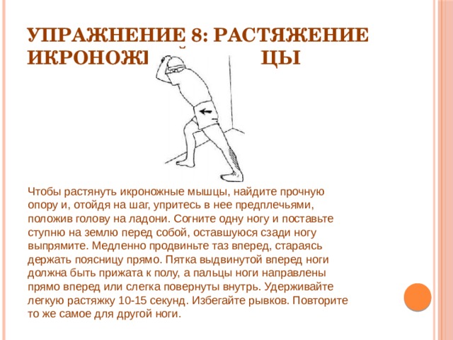 Упражнение 8: Растяжение икроножной мышцы Чтобы растянуть икроножные мышцы, найдите прочную опору и, отойдя на шаг, упритесь в нее предплечьями, положив голову на ладони. Согните одну ногу и поставьте ступню на землю перед собой, оставшуюся сзади ногу выпрямите. Медленно продвиньте таз вперед, стараясь держать поясницу прямо. Пятка выдвинутой вперед ноги должна быть прижата к полу, а пальцы ноги направлены прямо вперед или слегка повернуты внутрь. Удерживайте легкую растяжку 10-15 секунд. Избегайте рывков. Повторите то же самое для другой ноги. 