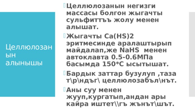Целлюлозанын негизги массасы болгон жыгачты сульфиттъъ жолу менен алышат. Жыгачты Ca(HS)2 эритмесинде аралаштырып майдалап,же NaHS менен автоклавта 0.5-0.6МПа басымда 150*С ысытышат. Бардык заттар бузулуп ,таза т\р\ндъг\ целлюлозабъл\нът. Аны суу менен жууп,кургатып,андан ары кайра иштет\\гъ жънът\шът. Целлюлозанын алынышы 