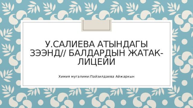У.Салиева атындагы зээнд// балдардын жатак- лицейи Химия мугалими:Пайзилдаева Айжаркын 