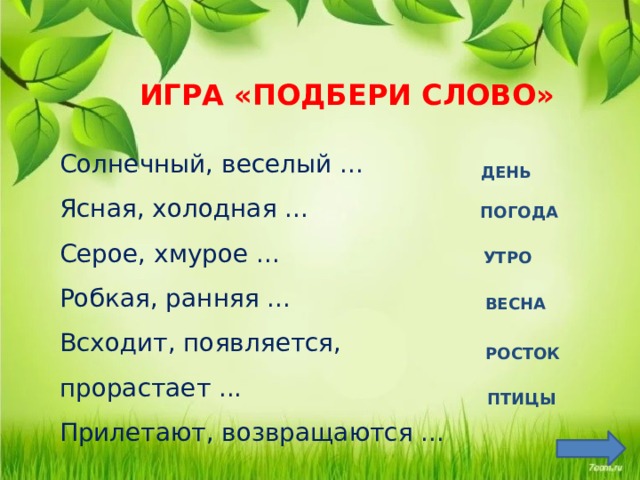 ИГРА «ПОДБЕРИ СЛОВО»  Солнечный, веселый ... Ясная, холодная ... Серое, хмурое ... Робкая, ранняя ... Всходит, появляется, прорастает ... Прилетают, возвращаются ... ДЕНЬ ПОГОДА  УТРО  ВЕСНА Цель: упражнять в подборе существительных и в правильном согласовании слов. РОСТОК  ПТИЦЫ   