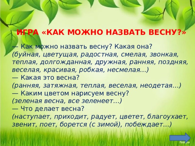 ИГРА «КАК МОЖНО НАЗВАТЬ ВЕСНУ?» — Как можно назвать весну? Какая она? (буйная, цветущая, радостная, смелая, звонкая, теплая, долгожданная, дружная, ранняя, поздняя, веселая, красивая, робкая, несмелая…) — Какая это весна? (ранняя, затяжная, теплая, веселая, неодетая…) — Каким цветом нарисуем весну? (зеленая весна, все зеленеет…) — Что делает весна? (наступает, приходит, радует, цветет, благоухает, звенит, поет, борется (с зимой), побеждает…) Цель: упражнять в подборе прилагательных и глаголов.  
