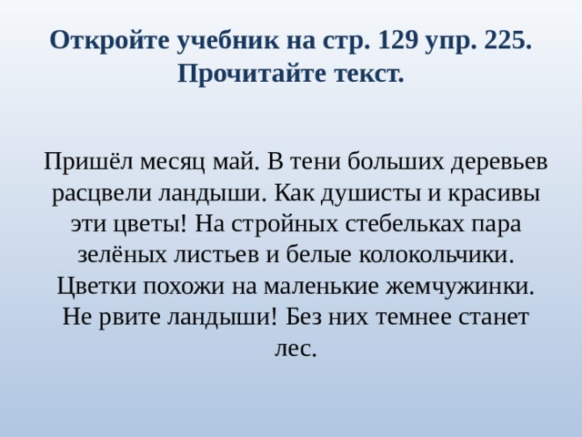 Откройте учебник на стр. 129 упр. 225.  Прочитайте текст. Пришёл месяц май. В тени больших деревьев расцвели ландыши. Как душисты и красивы эти цветы! На стройных стебельках пара зелёных листьев и белые колокольчики. Цветки похожи на маленькие жемчужинки. Не рвите ландыши! Без них темнее станет лес. 