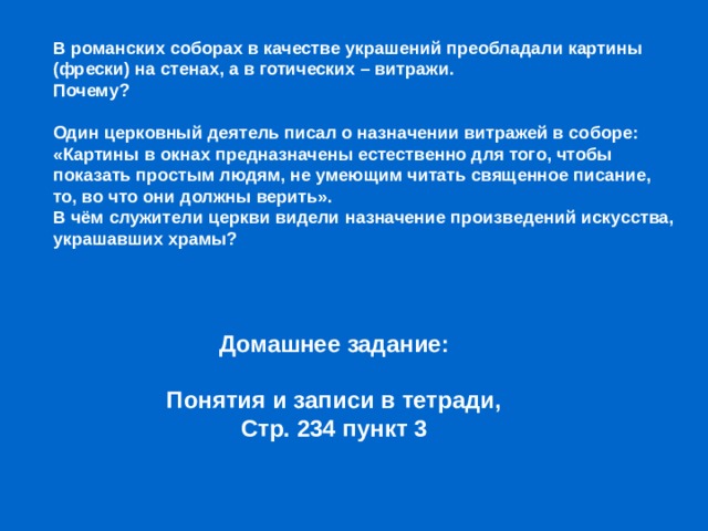 В романских соборах в качестве украшений преобладали картины (фрески) на стенах, а в готических – витражи. Почему? Один церковный деятель писал о назначении витражей в соборе: «Картины в окнах предназначены естественно для того, чтобы показать простым людям, не умеющим читать священное писание, то, во что они должны верить». В чём служители церкви видели назначение произведений искусства, украшавших храмы? Домашнее задание: Понятия и записи в тетради, Стр. 234 пункт 3 