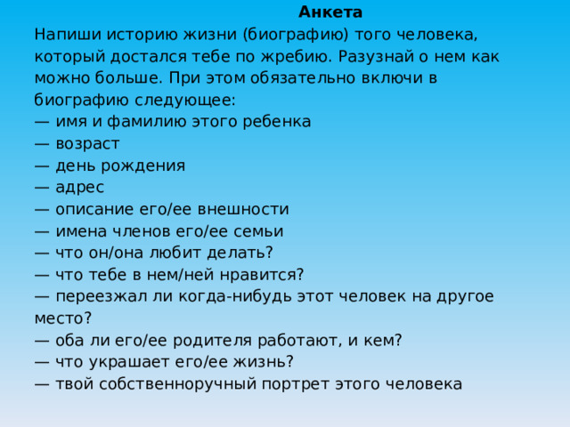  Анкета  Напиши историю жизни (биографию) того человека, который достался тебе по жребию. Разузнай о нем как можно больше. При этом обязательно включи в биографию следующее:  — имя и фамилию этого ребенка  — возраст  — день рождения  — адрес  — описание его/ее внешности  — имена членов его/ее семьи  — что он/она любит делать?  — что тебе в нем/ней нравится?  — переезжал ли когда-нибудь этот человек на другое место?  — оба ли его/ее родителя работают, и кем?  — что украшает его/ее жизнь?  — твой собственноручный портрет этого человека   