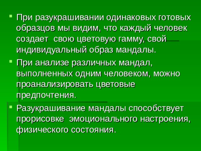 При разукрашивании одинаковых готовых образцов мы видим, что каждый человек создает свою цветовую гамму, свой индивидуальный образ мандалы. При анализе различных мандал, выполненных одним человеком, можно проанализировать цветовые предпочтения. Разукрашивание мандалы способствует прорисовке эмоционального настроения, физического состояния. 