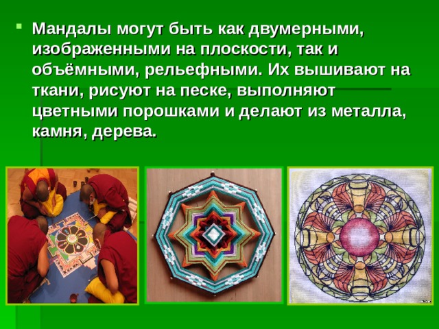 Мандалы могут быть как двумерными, изображенными на плоскости, так и объёмными, рельефными. Их вышивают на ткани, рисуют на песке, выполняют цветными порошками и делают из металла, камня, дерева. 