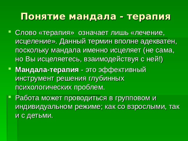 Понятие мандала - терапия Слово «терапия» означает лишь «лечение, исцеление». Данный термин вполне адекватен, поскольку мандала именно исцеляет (не сама, но Вы исцеляетесь, взаимодействуя с ней!) Мандала-терапия - это эффективный инструмент решения глубинных психологических проблем. Работа может проводиться в групповом и индивидуальном режиме; как со взрослыми, так и с детьми. 