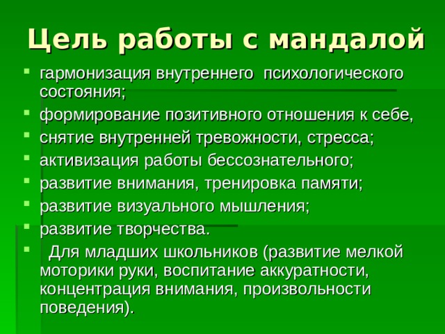 Цель работы с мандалой гармонизация внутреннего психологического состояния; формирование позитивного отношения к себе, снятие внутренней тревожности, стресса; активизация работы бессознательного; развитие внимания, тренировка памяти; развитие визуального мышления; развитие творчества.  Для младших школьников (развитие мелкой моторики руки, воспитание аккуратности, концентрация внимания, произвольности поведения). 