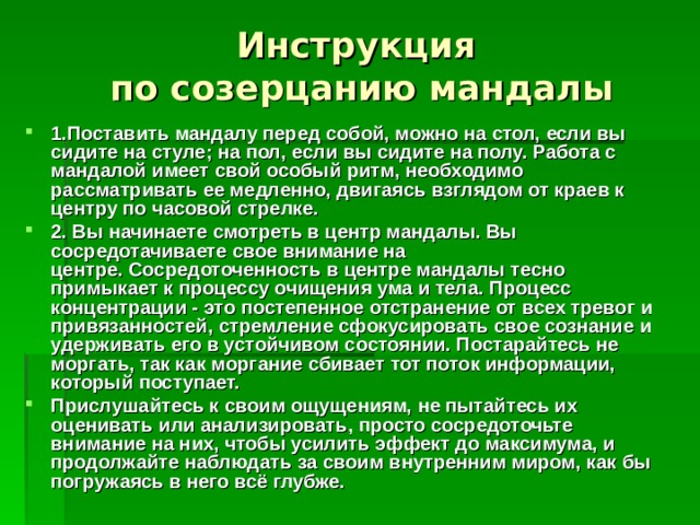 Инструкция  по созерцанию мандалы 1.Поставить мандалу перед собой, можно на стол, если вы сидите на стуле; на пол, если вы сидите на полу. Работа с мандалой имеет свой особый ритм, необходимо рассматривать ее медленно, двигаясь взглядом от краев к центру по часовой стрелке. 2. Вы начинаете смотреть в центр мандалы. Вы сосредотачиваете свое внимание на центре. Сосредоточенность в центре мандалы тесно примыкает к процессу очищения ума и тела. Процесс концентрации - это постепенное отстранение от всех тревог и привязанностей, стремление сфокусировать свое сознание и удерживать его в устойчивом состоянии. Постарайтесь не моргать, так как моргание сбивает тот поток информации, который поступает. Прислушайтесь к своим ощущениям, не пытайтесь их оценивать или анализировать, просто сосредоточьте внимание на них, чтобы усилить эффект до максимума, и продолжайте наблюдать за своим внутренним миром, как бы погружаясь в него всё глубже. 